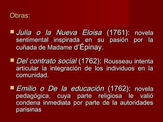 Obras:

 Julia   o la Nueva Eloisa (1761): novela
 sentimental inspirada en su pasión por la
 cuñada de Madame d’Épinay.

 Del   contrato social (1762): Rousseau intenta
 articular la integración de los individuos en la
 comunidad.
 Emilio   o De la educación (1762): novela
 pedagógica, cuya parte religiosa le valió
 condena inmediata por parte de la autoridades
 parisinas
 