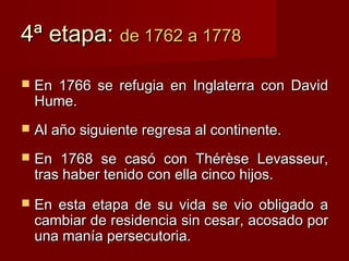 4ª etapa: de 1762 a 1778

   En 1766 se refugia en Inglaterra con David
    Hume.
   Al año siguiente regresa al continente.
   En 1768 se casó con Thérèse Levasseur,
    tras haber tenido con ella cinco hijos.
   En esta etapa de su vida se vio obligado a
    cambiar de residencia sin cesar, acosado por
    una manía persecutoria.
 