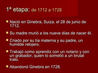 1ª etapa: de 1712 a 1728
   Nació en Ginebra, Suiza, el 28 de junio de
    1712.
   Su madre murió a los nueve días de nacer él.
   Criado por su tía materna y su padre, un
    humilde relojero.
   Trabajó como aprendiz con un notario y con
    un grabador, quien lo sometió a un brutal
    trato.
   Abandonó Ginebra en 1728.
 