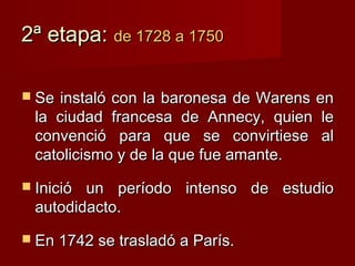 2ª etapa: de 1728 a 1750

 Se instaló con la baronesa de Warens en
  la ciudad francesa de Annecy, quien le
  convenció para que se convirtiese al
  catolicismo y de la que fue amante.
 Inició un período intenso de estudio
  autodidacto.
 En 1742 se trasladó a París.
 