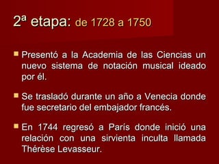 2ª etapa: de 1728 a 1750

   Presentó a la Academia de las Ciencias un
    nuevo sistema de notación musical ideado
    por él.

   Se trasladó durante un año a Venecia donde
    fue secretario del embajador francés.

   En 1744 regresó a París donde inició una
    relación con una sirvienta inculta llamada
    Thérèse Levasseur.
 