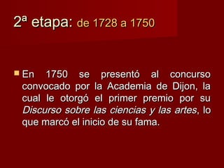 2ª etapa: de 1728 a 1750


 En  1750 se presentó al concurso
 convocado por la Academia de Dijon, la
 cual le otorgó el primer premio por su
 Discurso sobre las ciencias y las artes , lo
 que marcó el inicio de su fama.
 