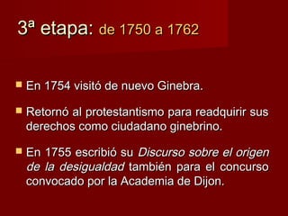 3ª etapa: de 1750 a 1762

   En 1754 visitó de nuevo Ginebra.

   Retornó al protestantismo para readquirir sus
    derechos como ciudadano ginebrino.

   En 1755 escribió su Discurso sobre el origen
    de la desigualdad también para el concurso
    convocado por la Academia de Dijon.
 