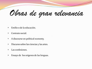 Obras de gran relevancia
•   Emilio o de la educación.

•   Contrato social.

•   A discourse on political economy.

•   Discurso sobre las ciencias y las artes.

•   Las confesiones.

•   Ensayo de los orígenes de las lenguas.
 