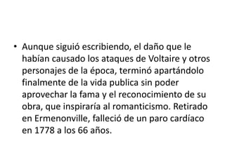 • Aunque siguió escribiendo, el daño que le
  habían causado los ataques de Voltaire y otros
  personajes de la época, terminó apartándolo
  finalmente de la vida publica sin poder
  aprovechar la fama y el reconocimiento de su
  obra, que inspiraría al romanticismo. Retirado
  en Ermenonville, falleció de un paro cardíaco
  en 1778 a los 66 años.
 