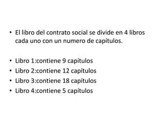 • El libro del contrato social se divide en 4 libros
  cada uno con un numero de capítulos.

•   Libro 1:contiene 9 capítulos
•   Libro 2:contiene 12 capítulos
•   Libro 3:contiene 18 capítulos
•   Libro 4:contiene 5 capítulos
 