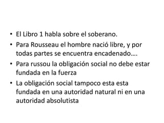 • El Libro 1 habla sobre el soberano.
• Para Rousseau el hombre nació libre, y por
  todas partes se encuentra encadenado….
• Para russou la obligación social no debe estar
  fundada en la fuerza
• La obligación social tampoco esta esta
  fundada en una autoridad natural ni en una
  autoridad absolutista
 
