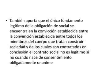• También aporta que el único fundamento
  legitimo de la obligación de social se
  encuentra en la convicción establecida entre
  la convención establecida entre todos los
  miembros del cuerpo que tratan construir
  sociedad y de los cuales son contratados en
  conclusión el contrato social no es legitimo si
  no cuando nace de consentimiento
  obligadamente unanime
 