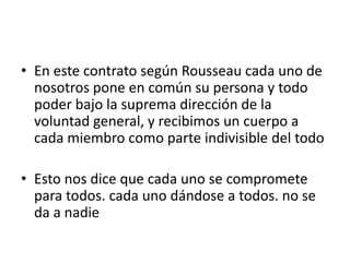 • En este contrato según Rousseau cada uno de
  nosotros pone en común su persona y todo
  poder bajo la suprema dirección de la
  voluntad general, y recibimos un cuerpo a
  cada miembro como parte indivisible del todo

• Esto nos dice que cada uno se compromete
  para todos. cada uno dándose a todos. no se
  da a nadie
 