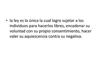 • la ley es la única la cual logro sujetar a los
  individuos para hacerlos libres, encadenar su
  voluntad con su propio consentimiento, hacer
  valer su aquiescencia contra su negativa.
 