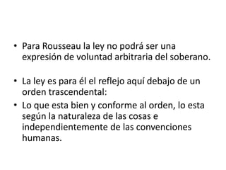 • Para Rousseau la ley no podrá ser una
  expresión de voluntad arbitraria del soberano.

• La ley es para él el reflejo aquí debajo de un
  orden trascendental:
• Lo que esta bien y conforme al orden, lo esta
  según la naturaleza de las cosas e
  independientemente de las convenciones
  humanas.
 