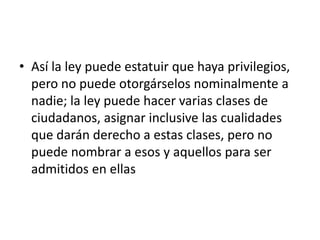 • Así la ley puede estatuir que haya privilegios,
  pero no puede otorgárselos nominalmente a
  nadie; la ley puede hacer varias clases de
  ciudadanos, asignar inclusive las cualidades
  que darán derecho a estas clases, pero no
  puede nombrar a esos y aquellos para ser
  admitidos en ellas
 