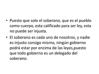 • Puesto que solo el soberano, que es el pueblo
  como cuerpo, esta calificado para ser ley, esta
  no puede ser injusta.
• El soberano es cada uno de nosotros, y nadie
  es injusto consigo mismo, ningún gobierno
  podrá estar por encima de las leyes,puesto
  que todo gobierno es un delegado del
  soberano.
 