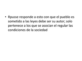 • Rpusse responde a esto con que el pueblo es
  sometido a las leyes debe ser su autor; solo
  pertenece a los que se asocian el regular las
  condiciones de la sociedad
 