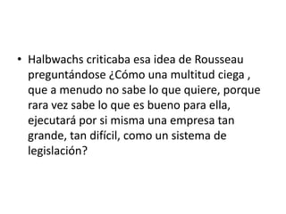 • Halbwachs criticaba esa idea de Rousseau
  preguntándose ¿Cómo una multitud ciega ,
  que a menudo no sabe lo que quiere, porque
  rara vez sabe lo que es bueno para ella,
  ejecutará por si misma una empresa tan
  grande, tan difícil, como un sistema de
  legislación?
 
