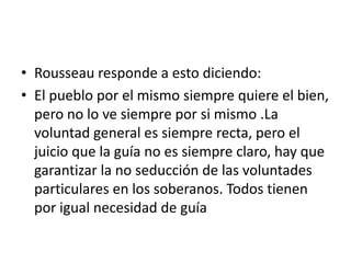 • Rousseau responde a esto diciendo:
• El pueblo por el mismo siempre quiere el bien,
  pero no lo ve siempre por si mismo .La
  voluntad general es siempre recta, pero el
  juicio que la guía no es siempre claro, hay que
  garantizar la no seducción de las voluntades
  particulares en los soberanos. Todos tienen
  por igual necesidad de guía
 