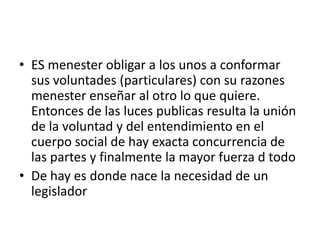 • ES menester obligar a los unos a conformar
  sus voluntades (particulares) con su razones
  menester enseñar al otro lo que quiere.
  Entonces de las luces publicas resulta la unión
  de la voluntad y del entendimiento en el
  cuerpo social de hay exacta concurrencia de
  las partes y finalmente la mayor fuerza d todo
• De hay es donde nace la necesidad de un
  legislador
 