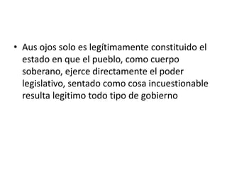 • Aus ojos solo es legítimamente constituido el
  estado en que el pueblo, como cuerpo
  soberano, ejerce directamente el poder
  legislativo, sentado como cosa incuestionable
  resulta legitimo todo tipo de gobierno
 