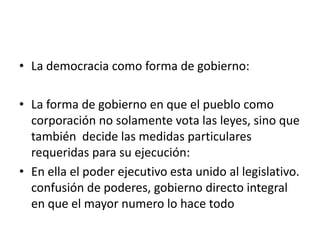 • La democracia como forma de gobierno:

• La forma de gobierno en que el pueblo como
  corporación no solamente vota las leyes, sino que
  también decide las medidas particulares
  requeridas para su ejecución:
• En ella el poder ejecutivo esta unido al legislativo.
  confusión de poderes, gobierno directo integral
  en que el mayor numero lo hace todo
 