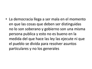 • La democracia llega a ser mala en el momento
  en que las cosas que deben ser distinguidas
  no lo son soberano y gobierno son una misma
  persona publica y esto no es bueno en la
  medida del que hace las ley las ejecute ni que
  el pueblo se divida para resolver asuntos
  particulares y no los generales
 