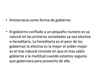 • Aristocracia como forma de gobierno:

• El gobierno confiado a un pequeño numero es ya
  natural en las primeras sociedades ya sea electiva
  o hereditaria. La hereditaria es el peor de los
  gobiernos la electiva es la mejor el orden mejor
  es el mas natural consiste en que el mas sabio
  gobierne a la multitud cuando estamos seguros
  que gobernara para provecho de ella
 