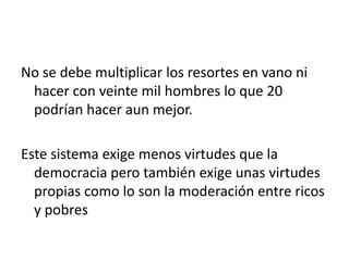 No se debe multiplicar los resortes en vano ni
 hacer con veinte mil hombres lo que 20
 podrían hacer aun mejor.

Este sistema exige menos virtudes que la
  democracia pero también exige unas virtudes
  propias como lo son la moderación entre ricos
  y pobres
 