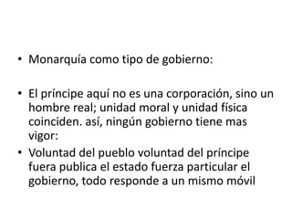 • Monarquía como tipo de gobierno:

• El príncipe aquí no es una corporación, sino un
  hombre real; unidad moral y unidad física
  coinciden. así, ningún gobierno tiene mas
  vigor:
• Voluntad del pueblo voluntad del príncipe
  fuera publica el estado fuerza particular el
  gobierno, todo responde a un mismo móvil
 