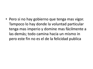 • Pero si no hay gobierno que tenga mas vigor.
  Tampoco lo hay donde la voluntad particular
  tenga mas imperio y domine mas fácilmente a
  las demás; todo camina hacia un mismo in
  pero este fin no es el de la felicidad publica
 