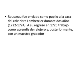 • Rousseau fue enviado como pupilo a la casa
  del calvinista Lambercier durante dos años
  (1722-1724). A su regreso en 1725 trabajó
  como aprendiz de relojero y, posteriormente,
  con un maestro grabador
 