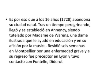 • Es por eso que a los 16 años (1728) abandona
  su ciudad natal. Tras un tiempo peregrinando,
  llegó y se estableció en Annency, siendo
  tutelado por Madame de Warens, una dama
  ilustrada que le ayudó en educación y en su
  afición por la música. Residió seis semanas
  en Montpellier por una enfermedad grave y a
  su regreso fue preceptor en Lyon y tuvo
  contacto con Fontelle, Diderot
 