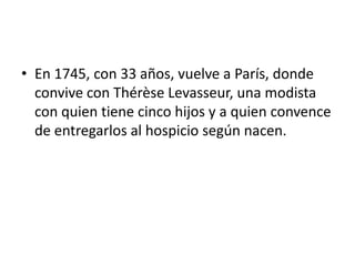 • En 1745, con 33 años, vuelve a París, donde
  convive con Thérèse Levasseur, una modista
  con quien tiene cinco hijos y a quien convence
  de entregarlos al hospicio según nacen.
 