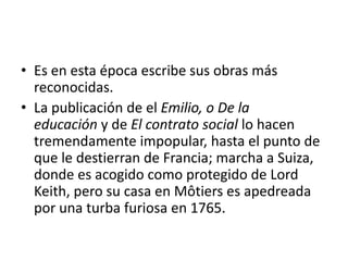• Es en esta época escribe sus obras más
  reconocidas.
• La publicación de el Emilio, o De la
  educación y de El contrato social lo hacen
  tremendamente impopular, hasta el punto de
  que le destierran de Francia; marcha a Suiza,
  donde es acogido como protegido de Lord
  Keith, pero su casa en Môtiers es apedreada
  por una turba furiosa en 1765.
 
