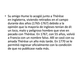 • Su amigo Hume lo acogió junto a Thérèse
  en Inglaterra, viviendo retirados en el campo
  durante dos años (1765-1767) debido a la
  opinión que la mayoría de ingleses tenían de él:
  un loco, malo y peligroso hombre que vive en
  pecado con Thérèse. En 1767, con 55 años, volvió
  a Francia con un nombre falso. Allí se casó con su
  amada Thérèse un año más tarde. En 1770 se le
  permitió regresar oficialmente con la condición
  de que no publicase nada más.
 