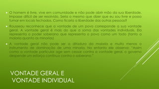 

O homem é livre, vive em comunidade e não pode abrir mão da sua liberdade.
Impasse difícil de ser resolvido. Seria o mesmo que dizer que eu sou livre e posso
fumar em locais fechados. Como ficaria a liberdade das outras pessoas?



Rousseau reconhece que a vontade de um povo corresponde a sua vontade
geral. A vontade geral é mais do que a soma das vontades individuais. Ela
representa o poder soberano que representa o povo como um todo (tanto a
maioria quanto as minorias)



A vontade geral não pode ser a ditadura da maioria e muito menos o
instrumento de dominação de uma minoria. No entanto ele observa: “Assim
como a vontade particular age sem cessar contra a vontade geral, o governo
despende um esforço contínuo contra o soberano.”

VONTADE GERAL E
VONTADE INDIVIDUAL

 