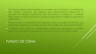 

Os contratualistas estão inseridos no contexto de formação e consolidação
dos estados nacionais. Isto significa que historicamente presenciam e
discutem as relações turbulentas que acometiam a nobreza e a realeza.
Regra geral, os reis ocupavam o governo enquanto os nobres ocupavam o
parlamento.



Presenciamos o crescimento da burguesia como um poder econômico que
pretende se libertar do controle estatal. Daí a origem do pensamento liberal.



O debate entre católicos e protestantes serviam para amplificar os conflitos
políticos e econômicos que de fato motivavam toda a luta pelo poder

FUNDO DE CENA

 