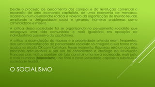 Desde o processo de cercamento dos campos e da revolução comercial a
expansão de uma economia capitalista, de uma economia de mercado,
acarretou num desmanche radical e violento da organização do mundo feudal,
ampliando a desigualdade social e gerando inúmeros problemas como
criminalidade e miséria.
A crítica dessa sociedade foi se organizando no pensamento socialista que
advogava uma vida comunitária e mais igualitária em oposição ao
individualismo possessivo do capitalismo.
A critica a acumulação da riqueza e a propriedade privada eram frequentes,
mas uma sistematização do pensamento socialista só chegará a sua forma mais
acaba no século XIX com Karl Marx. Nesse momento, Rousseau será um dos seus
principais articuladores e por isso foi considerado o ideólogo da Revolução
Francesa pois muitos queriam de fato construir uma nova sociedade, mais justa
e mais humana (humanismo). No final a nova sociedade capitalista substituiu a
sociedade feudal.

O SOCIALISMO

 