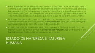 

Para Rousseau, o ser humano tem uma natureza boa é a sociedade que o
corrompe. Se tivesse de escolher o homem iria preferir viver de maneira cordial e
harmônica com as outras pessoas, mas se passa fome é impelido a roubar, se
está ameaçado por um competidor pode mata-lo ou agir desonestamente. A
vida numa sociedade como a dele promove o que há de pior no ser humano.



Daí sua imagem de que no estado de natureza as pessoas viviam
colaborativamente em comunidade (comunitarismo) com um “bom selvagem”
antes da criação do contrato social e da sociedade.



Cada qual trabalhava e usufruía do fruto do seu trabalho possuindo uma vida
melhor ou pior do que os outros. A desigualdade natural surge do trabalho e das
habilidade que cada qual imprimia aos seus projetos.

ESTADO DE NATUREZA E NATUREZA
HUMANA

 