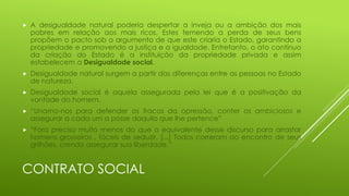 

A desigualdade natural poderia despertar a inveja ou a ambição dos mais
pobres em relação aos mais ricos. Estes temendo a perda de seus bens
propõem o pacto sob o argumento de que este criaria o Estado, garantindo a
propriedade e promovendo a justiça e a igualdade. Entretanto, o ato contínuo
da criação do Estado é a instituição da propriedade privada e assim
estabelecem a Desigualdade social.



Desigualdade natural surgem a partir das diferenças entre as pessoas no Estado
de natureza.



Desigualdade social é aquela assegurada pela lei que é a positivação da
vontade do homem.



“Unamo-nos para defender os fracos da opressão, conter os ambiciosos e
assegurar a cada um a posse daquilo que lhe pertence”



“Fora preciso muito menos do que o equivalente desse discurso para arrastar
homens grosseiros , fáceis de seduzir, [...] Todos correram ao encontro de seus
grilhões, crendo assegurar sua liberdade.”

CONTRATO SOCIAL

 