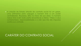 

A criação do Estado através do contrato social foi um golpe,
uma artimanha para subjugar o homem livre a um poder
centralizador. Rousseau diria no início de sua obra: “o homem
nasce livre e em toda parte encontra-se a ferros.” Preso a seus
compromissos, responsabilidades e a leis que lhe são impostas
contra sua vontade.

CARÁTER DO CONTRATO SOCIAL

 