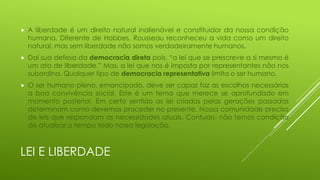 

A liberdade é um direito natural inalienável e constituidor da nossa condição
humana. Diferente de Hobbes, Rousseau reconheceu a vida como um direito
natural, mas sem liberdade não somos verdadeiramente humanos.



Daí sua defesa da democracia direta pois, “a lei que se prescreve a si mesmo é
um ato de liberdade.” Mas, a lei que nos é imposta por representantes não nos
subordina. Qualquer tipo de democracia representativa limita o ser humano.



O ser humano pleno, emancipado, deve ser capaz faz as escolhas necessárias
a boa convivência social. Este é um tema que merece se aprofundado em
momento posterior. Em certo sentido as lei criadas pelas gerações passadas
determinam como devemos proceder no presente. Nossa comunidade precisa
de leis que respondam as necessidades atuais. Contudo, não temos condição
de atualizar o tempo todo nossa legislação.

LEI E LIBERDADE

 