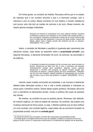 Em linhas gerais, ao contrário de Hobbes, Rousseau afirma que é no estado 
de natureza que o ser humano encontra a paz e a harmonia consigo, com a 
natureza e com os outros. Nesse momento em sua história, o homem satisfaz-se 
com pouco, pois não tem as noções de acúmulo e de lucro. Dessa maneira, ele 
respira apenas sossego e liberdade, 
Enquanto os homens se contentaram com suas cabanas rústicas, enquanto 
se limitaram a costurar com espinhos ou com cerdas suas roupas de pele [...] 
em uma palavra: enquanto se dedicavam a obras de um único homem podia 
criar e a artes que não solicitavam o concurso de várias noções, viveram tão 
felizes, sábios, bons e felizes quando não poderiam ser por us natureza. 
(ROUSSEAU, 1973, p. 265). 
Assim, a condição de felicidade e equilíbrio é quebrada pelo nascimento das 
estruturas sociais, cujas bases se assentam sobre a propriedade privada2, que 
segundo Rousseau, é elemento fomentador de lucro, do acúmulo, da escravidão e 
da violência. 
O verdadeiro fundador da sociedade civil foi o primeiro que, tendo cercado um 
terreno, lembrou-se de dizer que isto é meu e encontrou nas pessoas 
suficientemente simples para acreditá-lo. Quantos crimes, guerras, 
assassínios e horrores não pouparia ao gênero humano aquele que, 
arrancando as estacas [...]tivesse gritado aos seus semelhantes: “Defendei-vos 
de ouvir este impostor; estareis perdidos se esquecerdes que os frutos 
são se todos e que a terra não pertence a ninguém. (ROUSSEAU, 1973, p. 
270). 
Inserido nesse modelo corrompido de sociedade, o ser humano é totalmente 
afetado pelas distorções sociais e vive a vida a tentar prejudicar e manipular os 
outros para o benefício próprio. Diante desse quadro grotesco, Rousseau denuncia 
com a veemência os desmandos sociais, morais e políticos dos quais as pessoas 
são vítimas. 
No entanto, ao contrário do que se poderia pensar, Rousseau não defende, 
de maneira ingênua, um volta ao estado de natureza. Ao contrário, ele propõe uma 
mudança estrutural da trama social, ou seja, o filósofo sustenta que se deve edificar 
um novo contrato, com contrato legítimo, cujas bases não se encontrem fundado na 
propriedade privada, mas sim na vontade geral3. 
2 As estruturas sociais que corrompem o homem têm suas bases na propriedade privada. 
3 A vontade geral é a vontade indivisível do corpo de cidadãos, fundada no consenso em torno da 
justiça e do bem comum. É a base para a democracia e o fundamento de qualquer ato de soberania. 
2 
 