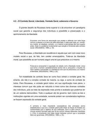 4.2 – O Contrato Social, Liberdade, Vontade Geral, soberania e Governo 
3 
O grande desafio de Rousseau tenta superar é o de encontrar um paradigma 
social que garanta a segurança dos indivíduos e possibilite a preservação e o 
aprimoramento da liberdade. 
Encontrar uma forma de associação que proteja e defenda com toda força 
comum a pessoa e os bens de cada associado, e pela qual cada um, unindo-se 
a todos, só obedeça, contudo, a si mesmo e permaneça tão livre quanto 
antes. Este é o problema fundamental cuja solução é fornecida pelo contrato 
social. (ROUSSEAU, 1989, p. 19). 
Para Rousseau, a liberdade por excelência é aquela que vem com esse novo 
modelo social e que, de fato, tem caráter emancipatório. Trata-se da liberdade 
moral, que possibilita ao ser humano seguir uma lei que prescreve a si mesmo. 
Pode-se-ia acrescentar à aquisição do estado civil a liberdade moral, única 
que torna o homem verdadeiramente senhor de si, porquanto o impulso do 
mero apetite é escravidão e a obediência à lei que se prescreveu a si mesmo 
é liberdade, (ROUSSEAU, 1989, p. 25). 
Tal modalidade de contrato deve ter como foco orbital a vontade geral. No 
entanto, ela não é a simples vontade da maioria, ou seja, a soma da vontade de 
todos. Para Rousseau, a vontade geral indica, em sua significação mais plena, o 
interesse comum que não pode ser reduzido à mera soma das diversas vontades 
dos indivíduos, pois se trata da expressão mais pronta e acabada que podemos ter 
de um sistema democrático. Todo e qualquer ato de governo, bem como as leis e 
instituições vigentes em uma sociedade, somente podem ser considerados legítimos 
se fossem expressão da vontade geral. 
A primeira e mais importante conseqüência dos princípios acima 
estabelecidos é que só a vontade geral pode dirigir as forças do Estado em 
conformidade com o objetivo de sua instituição, que é o bem comum [...] O 
vínculo social é formado pelo que há de comum nesses diferentes interesses 
[...] Ora, é unicamente com base nesse interesse comum que a sociedade 
deve ser governada. (ROUSSEAU, 1989, p. 33). 
 