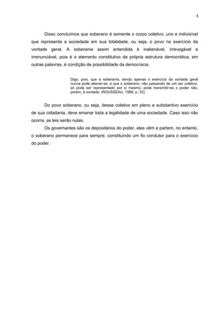 4 
Disso concluímos que soberano é somente o corpo coletivo, uno e indivisível 
que representa a sociedade em sua totalidade, ou seja, o povo no exercício da 
vontade geral. A soberania assim entendida é inalienável, irrevogável e 
irrenunciável, pois é o elemento constitutivo da própria estrutura democrática, em 
outras palavras, é condição de possibilidade da democracia. 
Digo, pois, que a soberania, sendo apenas o exercício da vontade geral 
nunca pode alienar-se, e que o soberano, não passando de um ser coletivo, 
só pode ser representado por si mesmo; pode transmitir-se o poder não, 
porém, à vontade. (ROUSSEAU, 1989, p. 33). 
Do povo soberano, ou seja, desse coletivo em pleno e substantivo exercício 
de sua cidadania, deve emanar toda a legalidade de uma sociedade. Caso isso não 
ocorra, as leis serão nulas. 
Os governantes são os depositários do poder, eles vêm e partem, no entanto, 
o soberano permanece para sempre, constituindo um fio condutor para o exercício 
do poder. 
