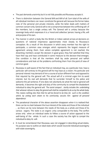 ● The pact demands unanimity but it is not fully possible and Rousseau accepts it.
● There is distinction between the General Will and Will of all. Sum total of the wills of
all individual members can never constitute the general will, because the former takes
note of the personal and private interests, while the latter deals with matters of
common concern only. General will is not a compromise between the conflicting will of
the members, but a single unitary will. The General will is unitary because the
sovereign body which expresses it is a ‘moral and collective ‘person, having a life, will
and purpose of its own.
● The manner in which a body like the British or Indian cabinet arrives at decisions on
questions of national importance approximates most closely to Rousseau’s
conception. As a result of the discussion in which every member has the right to
participate, a common view emerges which represents the largest measure of
agreement among them. Even where complete agreement is not reached, the
dissenting members accept the decision in good grace; they feel satisfied that they
have their say and have contributed in some measure to the decision that emerges.
One condition is that all the members shall lay aside personal and selfish
considerations and look at the problems confronting them from the point of view of
common good.
● Rousseau is well aware of the fact that an individual may, as a particular man, have a
particular will contrary to the general will he may have as a citizen. His particular and
personal interest may demand of him a course of action different from and opposed to
that required by the general will. The actual will of a criminal urges him to avoid
interest, but his real will demands that he surrender himself to the police and
welcome the jail sentence. If one does not voluntarily do what the real or general will
demands; it becomes the right and duty of the community to compel the disobedient
individual to obey the general will. ‘The social compact ….tacitly includes the undertaking
that whoever refuses to obey the general will shall be compelled to do so by the whole body.
This means nothing else than that he will be forced to be free; for such is the condition
which, by uniting each citizen to his community; secures him against all personal
dependence’.
● The paradoxical character of the above assertion disappears when it is realised that
there can be no clash between the true interest of the state and those of the individual
, as there can be none between the needs of the body as a whole and those of its
various organs. The state is an organic unity comparable to the body. The conflict
arises only when an individual seeks to follow a course of action opposed to the
well-being of the whole. In such a case the society has the right to compel the
individual to obey its will.
● It must be remembered that Rousseau was not engaged in describing actual states,
his purpose was to outline an ideal state which would reconcile individual sovereignty
with state sovereignty.
 