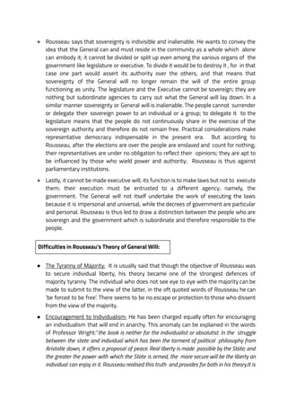 ● Rousseau says that sovereignty is indivisible and inalienable. He wants to convey the
idea that the General can and must reside in the community as a whole which alone
can embody it; it cannot be divided or split up even among the various organs of the
government like legislature or executive. To divide it would be to destroy it , for in that
case one part would assert its authority over the others, and that means that
sovereignty of the General will no longer remain the will of the entire group
functioning as unity. The legislature and the Executive cannot be sovereign; they are
nothing but subordinate agencies to carry out what the General will lay down. In a
similar manner sovereignty or General will is inalienable. The people cannot surrender
or delegate their sovereign power to an individual or a group; to delegate it to the
legislature means that the people do not continuously share in the exercise of the
sovereign authority and therefore do not remain free. Practical considerations make
representative democracy indispensable in the present era. But according to
Rousseau, after the elections are over the people are enslaved and count for nothing;
their representatives are under no obligation to reflect their opinions; they are apt to
be influenced by those who wield power and authority; Rousseau is thus against
parliamentary institutions.
● Lastly, it cannot be made executive will; its function is to make laws but not to execute
them; their execution must be entrusted to a different agency; namely, the
government. The General will not itself undertake the work of executing the laws
because it is impersonal and universal, while the decrees of government are particular
and personal. Rousseau is thus led to draw a distinction between the people who are
sovereign and the government which is subordinate and therefore responsible to the
people.
Difficulties in Rousseau’s Theory of General Will:
● The Tyranny of Majority: It is usually said that though the objective of Rousseau was
to secure individual liberty, his theory became one of the strongest defences of
majority tyranny. The individual who does not see eye to eye with the majority can be
made to submit to the view of the latter, in the oft quoted words of Rousseau he can
‘be forced to be free’. There seems to be no escape or protection to those who dissent
from the view of the majority.
● Encouragement to Individualism: He has been charged equally often for encouraging
an individualism that will end in anarchy. This anomaly can be explained in the words
of Professor Wright:“the book is neither for the individualist or absolutist. In the struggle
between the state and individual which has been the torment of political philosophy from
Aristotle down, it offers a proposal of peace. Real liberty is made possible by the State; and
the greater the power with which the State is armed, the more secure will be the liberty an
individual can enjoy in it. Rousseau realised this truth and provides for both in his theory.It is
 