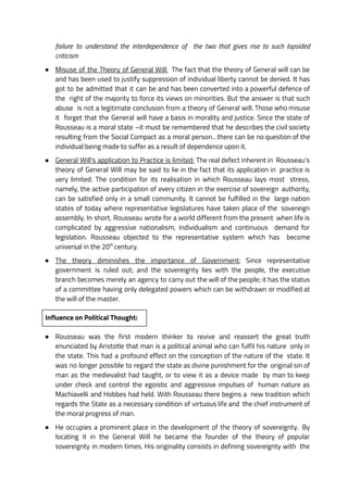 failure to understand the interdependence of the two that gives rise to such lopsided
criticism
● Misuse of the Theory of General Will: The fact that the theory of General will can be
and has been used to justify suppression of individual liberty cannot be denied. It has
got to be admitted that it can be and has been converted into a powerful defence of
the right of the majority to force its views on minorities. But the answer is that such
abuse is not a legitimate conclusion from a theory of General will. Those who misuse
it forget that the General will have a basis in morality and justice. Since the state of
Rousseau is a moral state –it must be remembered that he describes the civil society
resulting from the Social Compact as a moral person…there can be no question of the
individual being made to suffer as a result of dependence upon it.
● General Will’s application to Practice is limited: The real defect inherent in Rousseau’s
theory of General Will may be said to lie in the fact that its application in practice is
very limited. The condition for its realisation in which Rousseau lays most stress,
namely, the active participation of every citizen in the exercise of sovereign authority,
can be satisfied only in a small community. It cannot be fulfilled in the large nation
states of today where representative legislatures have taken place of the sovereign
assembly. In short, Rousseau wrote for a world different from the present when life is
complicated by aggressive nationalism, individualism and continuous demand for
legislation. Rousseau objected to the representative system which has become
universal in the 20th
century.
● The theory diminishes the importance of Government: Since representative
government is ruled out; and the sovereignty lies with the people, the executive
branch becomes merely an agency to carry out the will of the people; it has the status
of a committee having only delegated powers which can be withdrawn or modified at
the will of the master.
Influence on Political Thought:
● Rousseau was the first modern thinker to revive and reassert the great truth
enunciated by Aristotle that man is a political animal who can fulfil his nature only in
the state. This had a profound effect on the conception of the nature of the state. It
was no longer possible to regard the state as divine punishment for the original sin of
man as the medievalist had taught, or to view it as a device made by man to keep
under check and control the egoistic and aggressive impulses of human nature as
Machiavelli and Hobbes had held. With Rousseau there begins a new tradition which
regards the State as a necessary condition of virtuous life and the chief instrument of
the moral progress of man.
● He occupies a prominent place in the development of the theory of sovereignty. By
locating it in the General Will he became the founder of the theory of popular
sovereignty in modern times. His originality consists in defining sovereignty with the
 