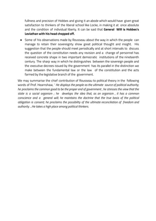 fullness and precision of Hobbes and giving it an abode which would have given great
satisfaction to thinkers of the liberal school like Locke, in making it at once absolute
and the condition of individual liberty. It can be said that General Will is Hobbes’s
Leviathan with his head chopped off.
● Some of his observations made by Rousseau about the way in which the people can
manage to retain their sovereignty show great political thought and insight. His
suggestion that the people should meet periodically and at short intervals to discuss
the question of the constitution needs any revision and a change of personnel has
received concrete shape in two important democratic institutions of the nineteenth
century. The sharp way in which he distinguishes between the sovereign people and
the executive decrees issued by the government has its parallel in the distinction we
make between the fundamental law or the law of the constitution and the acts
farmed by the legislative branch of the government.
We may summarise the chief contribution of Rousseau to political theory in the following
words of Prof. Hearnshaw, ‘ He displays the people as the ultimate source of political authority;
he proclaims the common good to be the proper end of government , he stresses the view that the
state is a social organism ; he develops the idea that, as an organism , it has a common
conscience and a general will; he maintains the doctrine that the true basis of the political
obligation is consent; he proclaims the possibility of the ultimate reconciliation of freedom and
authority …He takes a high place among political thinkers.
 