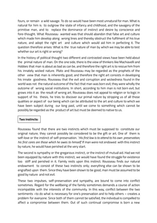 fours, or remain a wild savage. To do so would have been most unnatural for man. What is
natural for him is to outgrow the state of infancy and childhood, and the savagery of the
primitive man, and to replace the dominance of instinct and desire by conscience and
fore-thought. What Rousseau wanted was that should abandon that false art and culture
which made him develop along wrong lines and thereby obstruct the fulfilment of his true
nature, and adopt the right art and culture which would aid him in perfecting it. The
question therefore arises: What is the true nature of man by which we may be able to test
whether our art is right or wrong?
In the history of political thought two different and contrasted views have been held about
the primal nature of man. On the one side, there is the view of thinkers like Machiavelli and
Hobbes that man is about as bad as can be, and therefore the right art is to rescue him from
his innately wicked nature. Plato and Rousseau may be regarded as the prophets of the
other view that man is inherently good; and therefore the right art consists in developing
his innate goodness. Rousseau that the evil and corruption and wickedness found in the
world was not the natural outcome of the fact that man was born evil; they were wholly the
outcome of wrong social institutions. In short, according to him man is not born evil, but
grows into it as the result of wrong art. Rousseau does not appeal to religion or to logic in
support of his thesis, he tries to discover our primal nature by stripping us of all those
qualities or aspect of our being which can be attributed to the art and culture to which we
have been subject during our long past, until we come to something which cannot be
possibly be regarded as the product of art but must be deemed to native to us.
Two instincts:
Rousseau found that there are two instincts which must be supposed to constitute our
original nature; they cannot possibly be considered to be the gift or art. One of them is
self-love or the instinct of self-preservation. ‘His first law is to attend to his own preservation;
his first cares are those which he owes to himself.’ If man were not endowed with this instinct
by nature, he would have perished at the very start.
The second is sympathy or the gregarious instinct, or the instinct of mutual aid. Had we not
been equipped by nature with this instinct, we would have found the struggle for existence
too stiff and perished in it. Family rests upon this instinct. Rousseau finds our natural
endowment to consist of these two instincts only; everything else can be shown to be
engrafted upon them. Since they have been shown to be good, man must be assumed to be
good by nature and not evil.
These two impulses, self-preservation and sympathy, are bound to come into conflict
sometimes. Regard for the wellbeing of the family sometimes demands a course of action
incompatible with the interests of the community. In this way, conflict between the two
sentiments –to do what is necessary for one’s preservation and to help others – creates a
problem for everyone. Since both of them cannot be satisfied, the individual is compelled to
affect a compromise between them. Out of such continual compromise is born a new
 