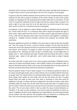 sentiment which is known as Conscience. It is older than reason and older than education; it
is a gift of nature. Since it comes naturally to man and is for his good; it must be good.
It arises to solve the conflicts between the two instincts of man mentioned above. It proves
sufficient for this task as long as conditions of life remain simple. As soon as life grows
complex, its inadequacy for the purpose becomes evident. After all it is a sentiment; its role
in life is to impel the individual to love the right and hate the wrong. It does not teach him
what is right; it can only move him to do the right when he comes to know it from some
other source. In short it is a moral force and not a moral guide.
For guidance it has to depend on reason. Reason teaches an individual what he should do
but cannot make him do it. It is conscience alone which impels him towards the right. In
other words, reason determines the end for us; it tells us what is right and what is wrong. It
is thus clear that for Rousseau both reason and conscience work together in enabling an
individual to establish harmony between self-love and sympathy and develop other
sentiments.
Rousseau regarded conscience as infallible in the sense that it could not but have the right
and shun the wrong. Of course, it could be terribly mistaken, but the fault was that of
reason and not its own. Because of stress on conscience he has sometimes been dubbed as
anti-rational and romantic. He assigns to reason its proper role in development of the
personality of the individual, but does not give it unlimited sway. ‘He sees safety only in a
perfect union in which sentiment and reason mutually check and control each other- in which
sentiment urges reason to the right path , and in which reason leads us along it towards
perfection’.
He further says that it is also a part of our nature to grow and develop. “Perfection of man’s
nature by his reason and through society is man’s destiny”. Insofar as an individual is able to
keep his elemental instincts intact in the course of his development, he remains natural. He
becomes unnatural when these instincts are distorted or suppressed.
Now the question arises, if man’s nature is good, if it is his destiny to perfect his nature by
his reason and through society, how is it that ordinary man is not able to fulfil it? How have
we grown bad? The natural instinct of self-preservation leads an individual to seek only
those things which satisfy his real needs; they are few and easily met. But if he goes
beyond them and seeks to have more than what is necessary or more than what his
neighbours have got, he allows self-love to degenerate into pride and takes a step which
ultimately leads him away from the life which alone would have been in complete accord
with his nature. Pride is thus the source and root cause of evil which is at present devouring
the world. The art and culture which is built up under the sway of pride denatures us.
Therefore, if we want to save ourselves, if we wish to reach the perfection of which our
nature is capable and which can be regarded as our natural destiny, we must renounce pride
and be content only with self-love and sympathy which are natural to us. Nothing more
than this is the meaning of Rousseau when he asks us to Return to nature.
 