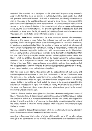 Rousseau does not want us to retrogress; on the other hand, he passionately believes in
progress. He held that there are benefits in civil society infinitely great, greater than what
the primitive condition of mankind can afford. In other words, we can say that the natural
man of Rousseau is the ideal towards which we are to grow; he does not represent the
state from which we started and which we left behind. The condition that we have to fulfil if
we are to arrive at our destination is the renunciation of all unnecessary and imaginary
needs, i.e., the abandonment of pride. The present organisation of society and its art and
culture do not leave room for the full play of the impulses of man, much that exists in it at
the present time needs to be removed if man is to come to his own.
Freedom of Choice: Finally mention must be made to another element which Rousseau
discerns in the nature of man. Nature has endowed man not only with self-love and
sympathy whose natural growth takes place under the guidance of conscience and reason;
it has given us another gift also. This is the freedom to choose our path. It is the freedom of
choice which distinguishes man from brutes. Liberty is indispensable, if man is to reach
perfection. Rousseau begins his Social contract with the memorable words: “Man is born
free….’. Liberty is not an unchanging and invariable thing; it varies from stage to stage. Man
has one type of liberty in the pre-civil state and of a different type in the civil society. The
liberty which the child has does not differ from the freedom which the brute possesses.
Rousseau calls it independence. It can be called by this name because it is independent of
the law of the man. At this stage we have no responsibilities and may do as we please. But
this independence is far from complete; it is limited by dependence upon the law of things,
it also means bondage to our inclinations and impulses.
Man next rises to civil liberty. This comes with the establishment of civil society and
involves dependence on the law of man. With dependence on the law of man there enter
the concepts of right and duty. Independence knew no duty; liberty requires every act to be
a duty. Independence knew no rights, for there could be no rights when all did as they
would. In liberty our rights are fixed, and all the power of the group is engaged for the
security. It is that security in rights that constitutes liberty. What we have lost therefore is
the precarious freedom to do so as we please, and what we have gained is the assured
freedom to what all consider right.
There is a form of freedom even higher than civic liberty. Rousseau designates it as moral
liberty. This is the highest stage man can reach in the development of his nature; it makes
him master of himself. It is realised when man has acquired such control over his personal
desires that only one desire is left; namely, the desire to be one with reason. Man attains
the fullest freedom of which his nature is capable when he submits himself completely to
the law of reason.
We now proceed to discuss the principles on which the ideal or natural society is based in
which alone the natural man can exist and reach his destiny.
According to Rousseau it is freedom of choice which enables us to lift ourselves above
bondage to the appetites into the life of virtue. He further contends that we become capable
 